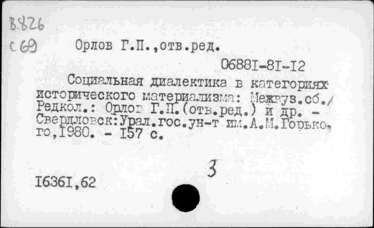 ﻿кш
Орлов Г.П. »отв.ред.
06881-81-12
Социальная диалектика в категориях исторического материализма: Нежг.уз. сб. / Редкол.: Орлов Г.пТ(отв.ред.) и др. -г*ер9®ВСК:	*гос ’ 7Н’Т Е"‘ •А-н* Горько,
16361,62